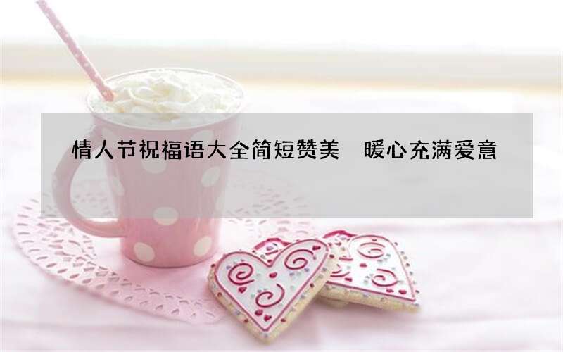 情人节祝福语大全简短赞美 暖心充满爱意